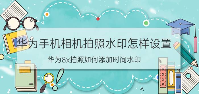 华为手机相机拍照水印怎样设置 华为8x拍照如何添加时间水印？